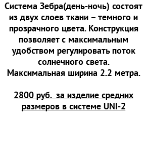 Система Зебра(день-ночь) состоят из двух слоев ткани – темного и прозрачного цвета. Конструкция позволяет с максимальным удобством регулировать поток солнечного света. Максимальная ширина 2.2 метра. 2800 руб. за изделие средних размеров в системе UNI-2 
